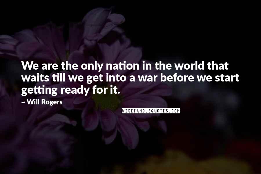 Will Rogers Quotes: We are the only nation in the world that waits till we get into a war before we start getting ready for it.