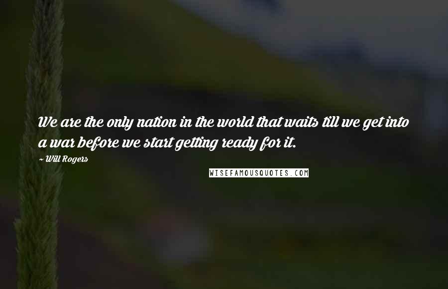 Will Rogers Quotes: We are the only nation in the world that waits till we get into a war before we start getting ready for it.