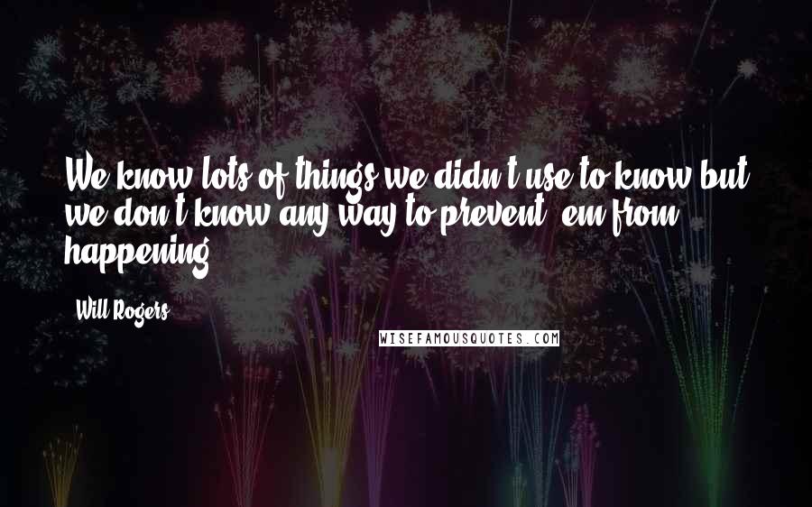 Will Rogers Quotes: We know lots of things we didn't use to know but we don't know any way to prevent 'em from happening.