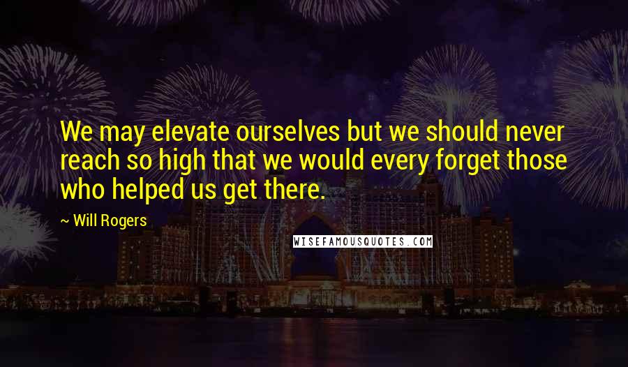 Will Rogers Quotes: We may elevate ourselves but we should never reach so high that we would every forget those who helped us get there.