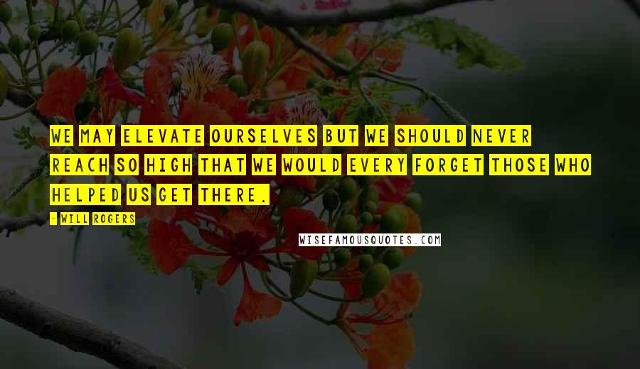 Will Rogers Quotes: We may elevate ourselves but we should never reach so high that we would every forget those who helped us get there.