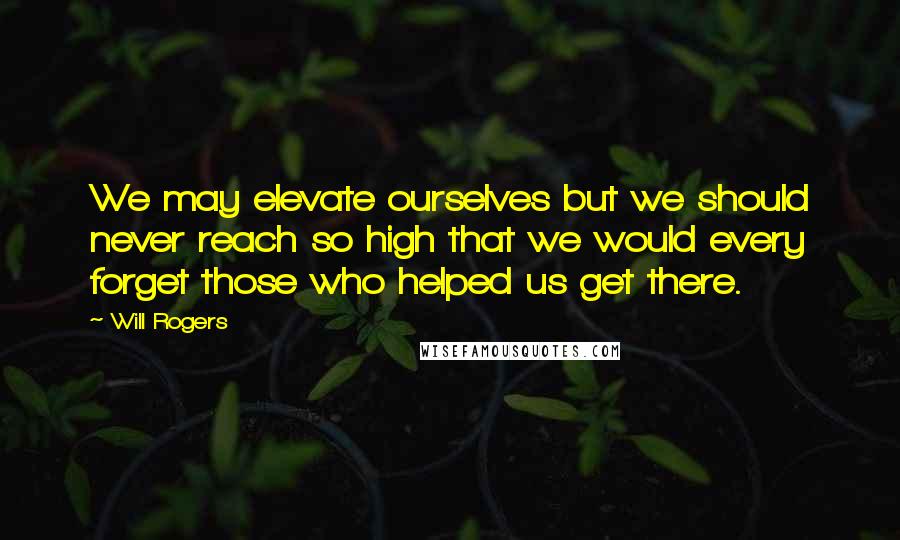 Will Rogers Quotes: We may elevate ourselves but we should never reach so high that we would every forget those who helped us get there.