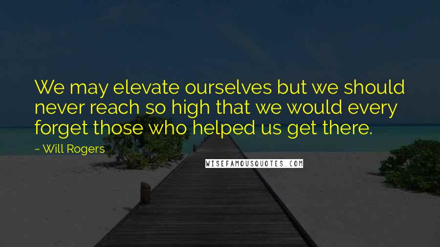 Will Rogers Quotes: We may elevate ourselves but we should never reach so high that we would every forget those who helped us get there.