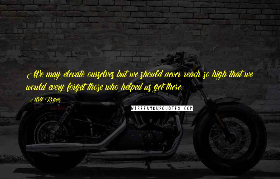 Will Rogers Quotes: We may elevate ourselves but we should never reach so high that we would every forget those who helped us get there.
