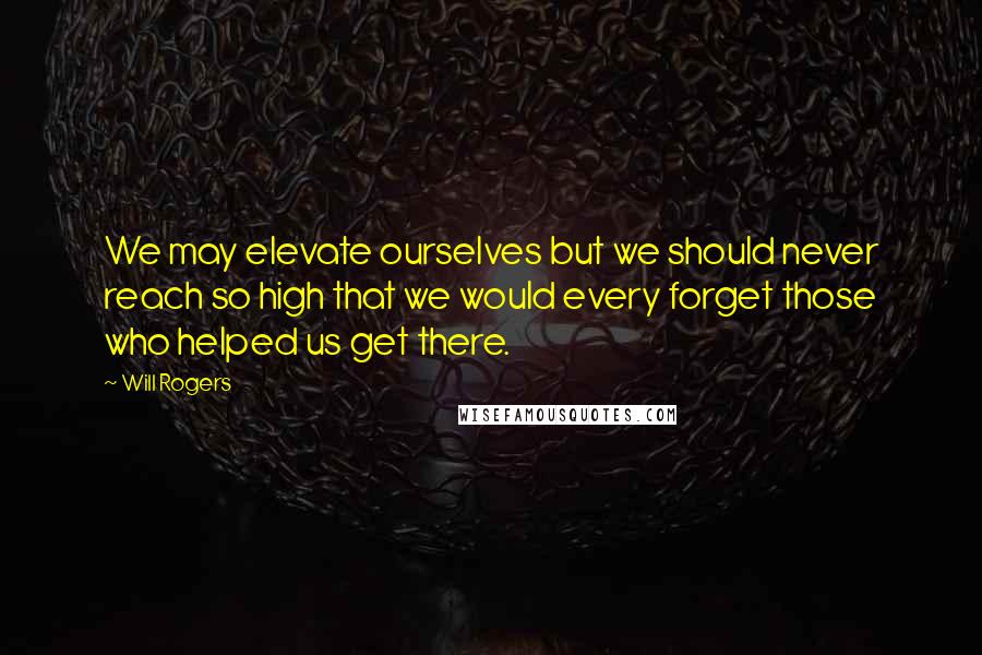 Will Rogers Quotes: We may elevate ourselves but we should never reach so high that we would every forget those who helped us get there.