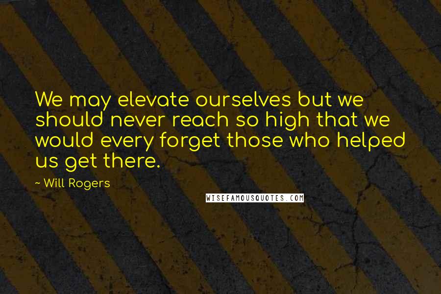 Will Rogers Quotes: We may elevate ourselves but we should never reach so high that we would every forget those who helped us get there.
