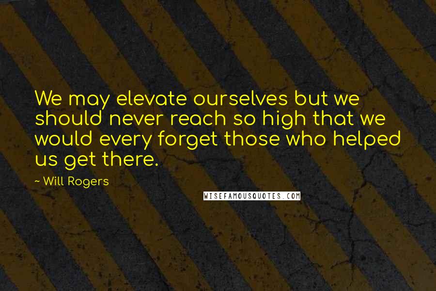 Will Rogers Quotes: We may elevate ourselves but we should never reach so high that we would every forget those who helped us get there.