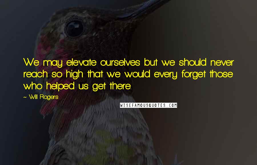 Will Rogers Quotes: We may elevate ourselves but we should never reach so high that we would every forget those who helped us get there.