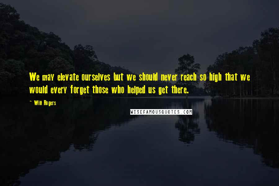 Will Rogers Quotes: We may elevate ourselves but we should never reach so high that we would every forget those who helped us get there.