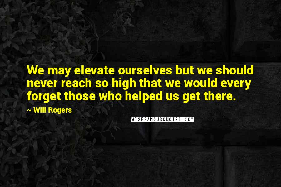 Will Rogers Quotes: We may elevate ourselves but we should never reach so high that we would every forget those who helped us get there.