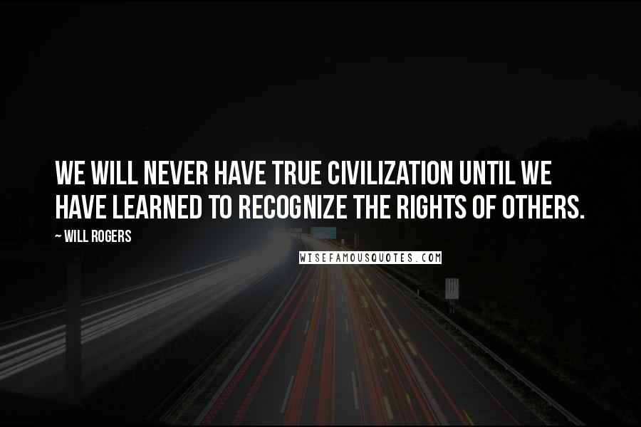 Will Rogers Quotes: We will never have true civilization until we have learned to recognize the rights of others.