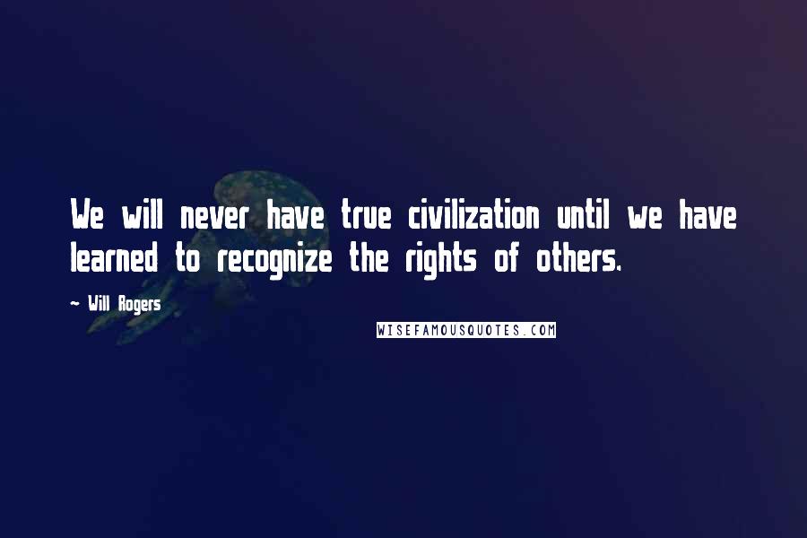 Will Rogers Quotes: We will never have true civilization until we have learned to recognize the rights of others.