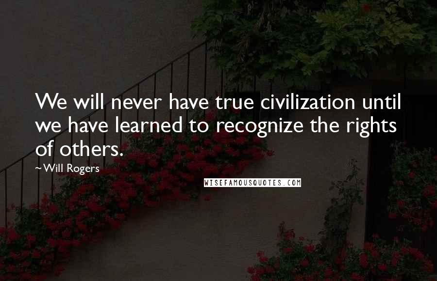 Will Rogers Quotes: We will never have true civilization until we have learned to recognize the rights of others.