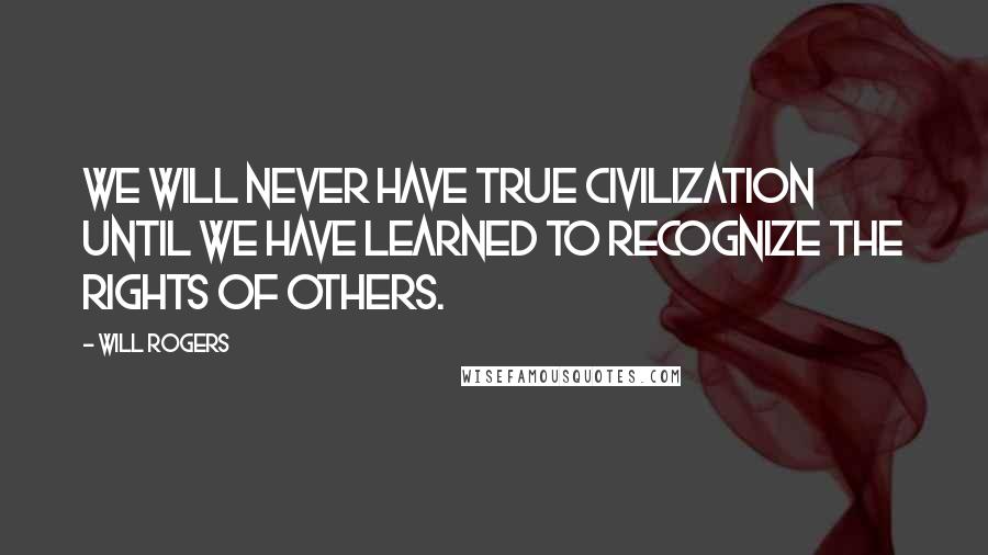 Will Rogers Quotes: We will never have true civilization until we have learned to recognize the rights of others.