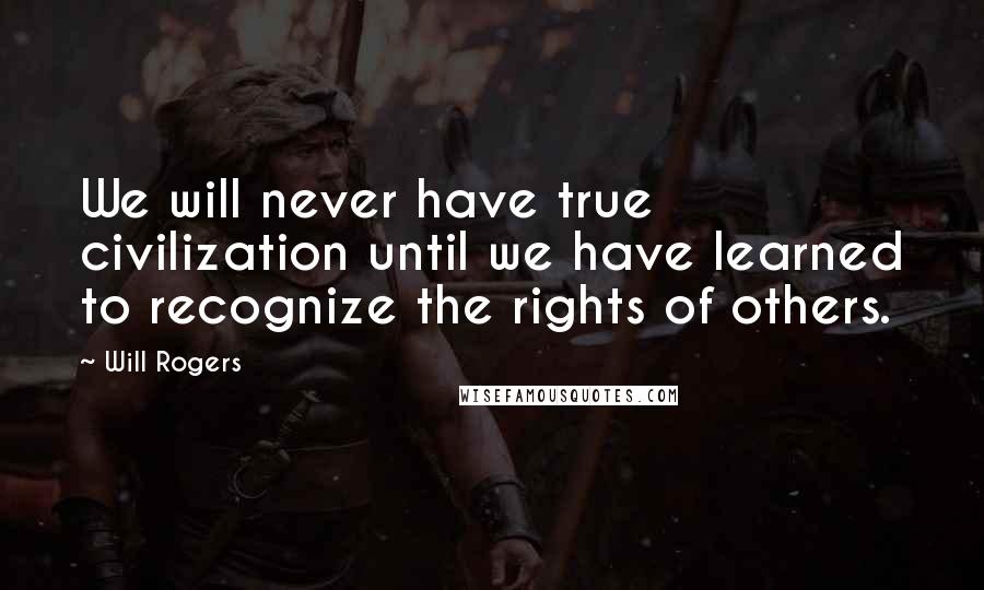 Will Rogers Quotes: We will never have true civilization until we have learned to recognize the rights of others.