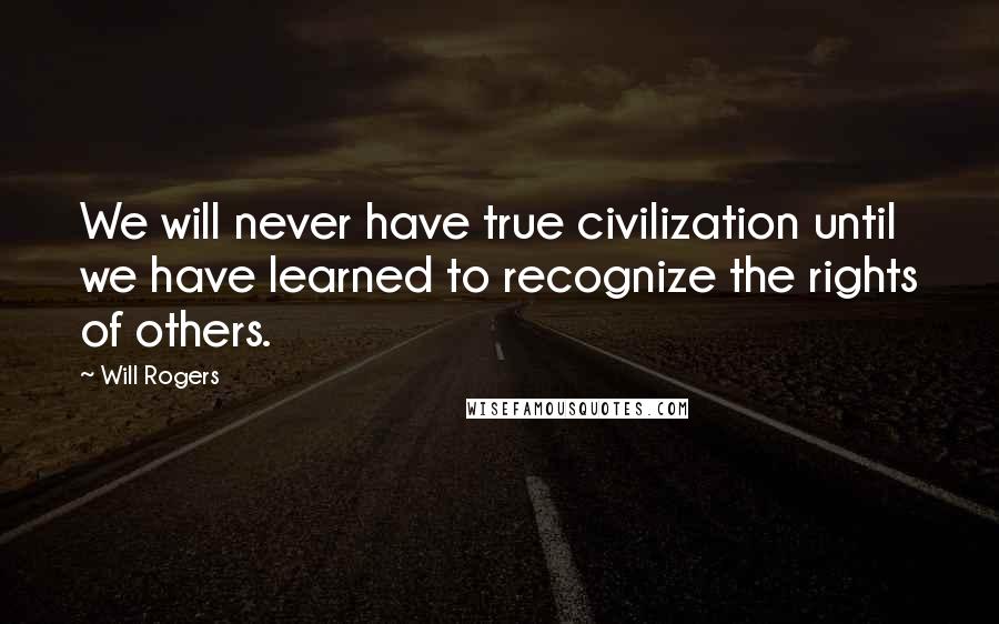 Will Rogers Quotes: We will never have true civilization until we have learned to recognize the rights of others.