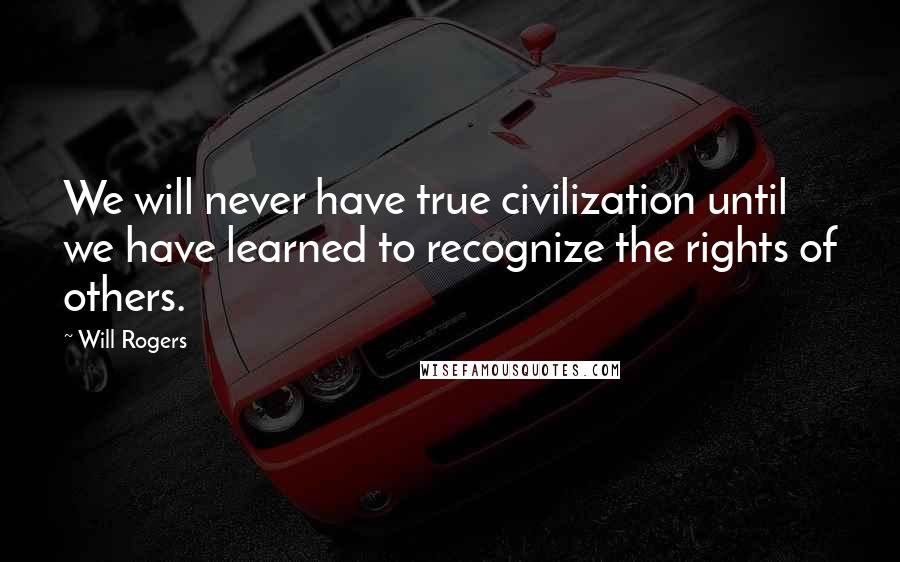 Will Rogers Quotes: We will never have true civilization until we have learned to recognize the rights of others.