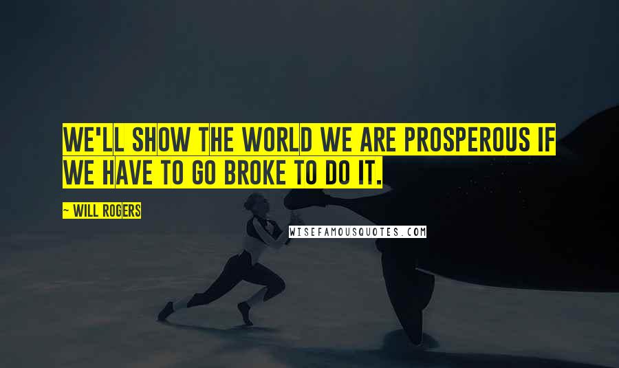 Will Rogers Quotes: We'll show the world we are prosperous if we have to go broke to do it.