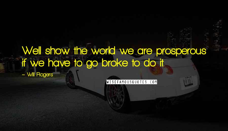 Will Rogers Quotes: We'll show the world we are prosperous if we have to go broke to do it.