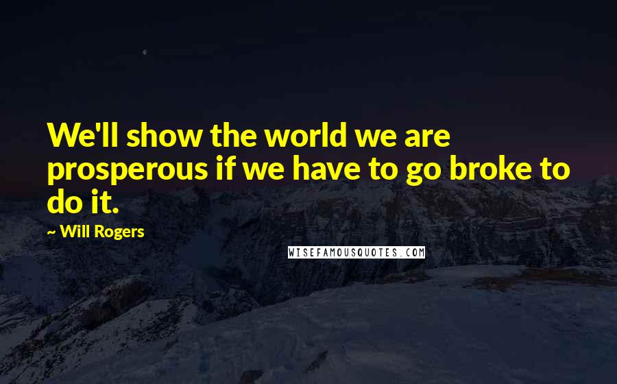 Will Rogers Quotes: We'll show the world we are prosperous if we have to go broke to do it.