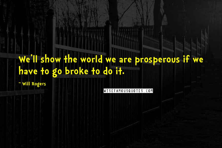 Will Rogers Quotes: We'll show the world we are prosperous if we have to go broke to do it.