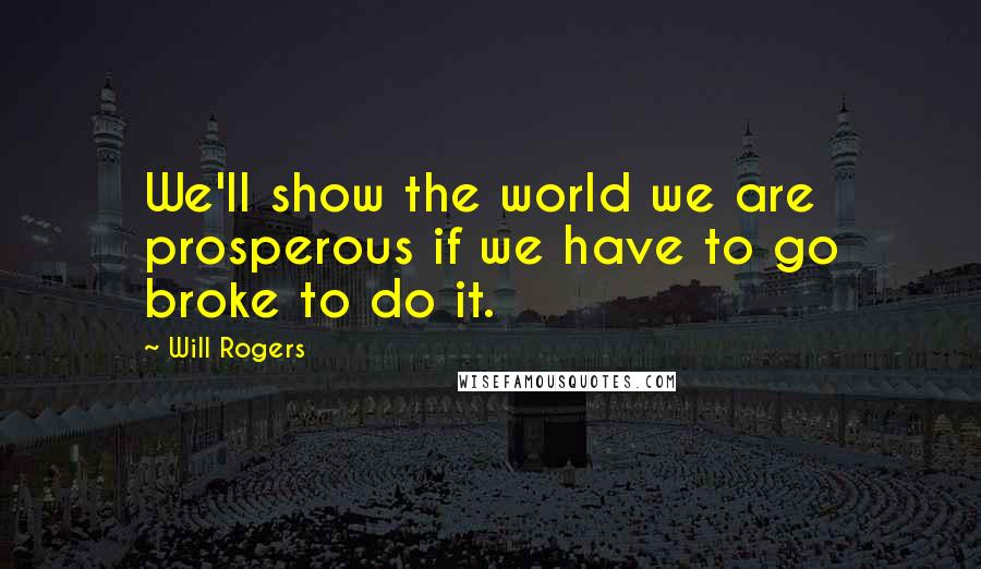 Will Rogers Quotes: We'll show the world we are prosperous if we have to go broke to do it.