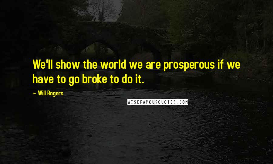 Will Rogers Quotes: We'll show the world we are prosperous if we have to go broke to do it.