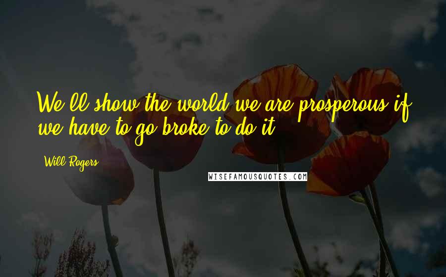 Will Rogers Quotes: We'll show the world we are prosperous if we have to go broke to do it.