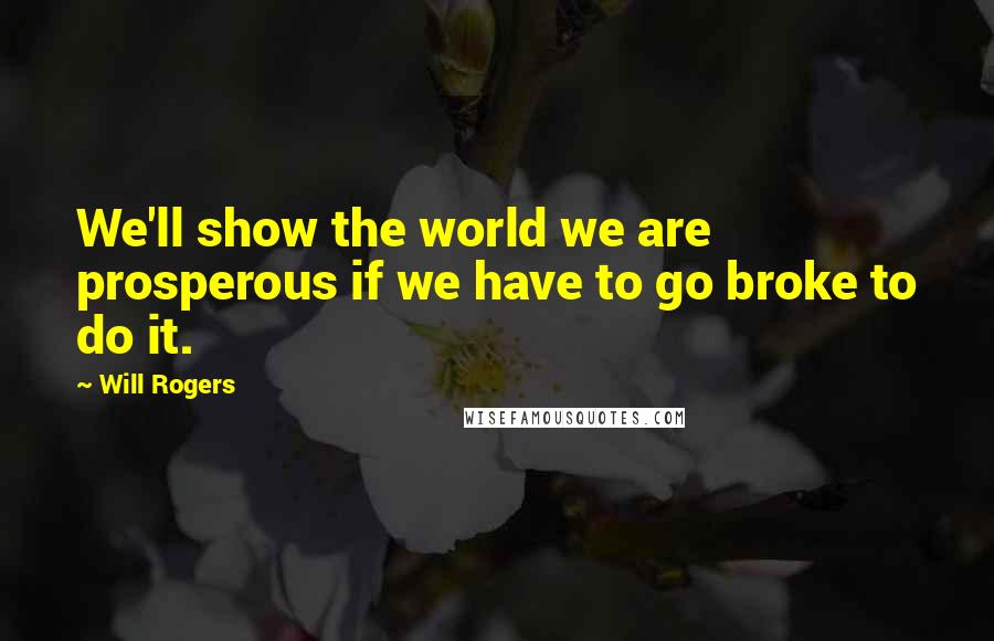 Will Rogers Quotes: We'll show the world we are prosperous if we have to go broke to do it.