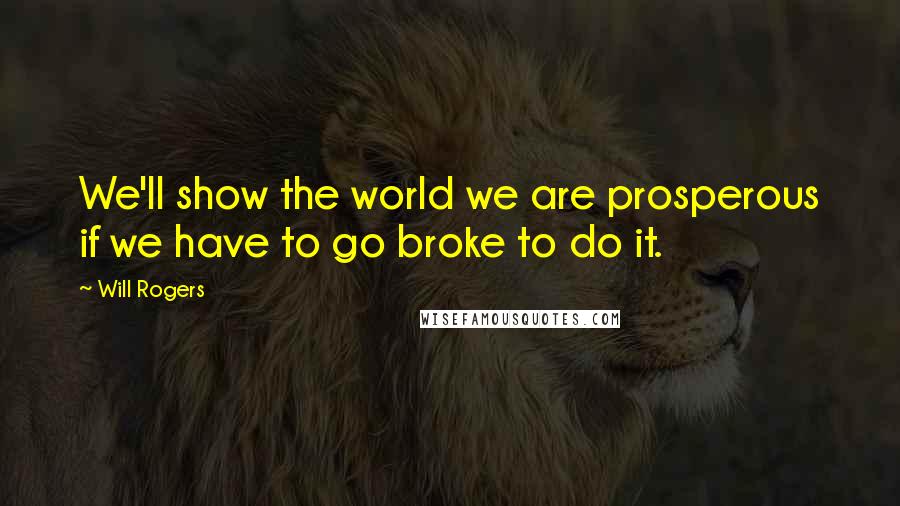 Will Rogers Quotes: We'll show the world we are prosperous if we have to go broke to do it.