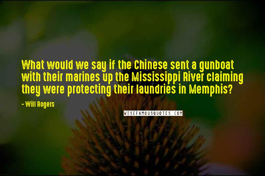 Will Rogers Quotes: What would we say if the Chinese sent a gunboat with their marines up the Mississippi River claiming they were protecting their laundries in Memphis?