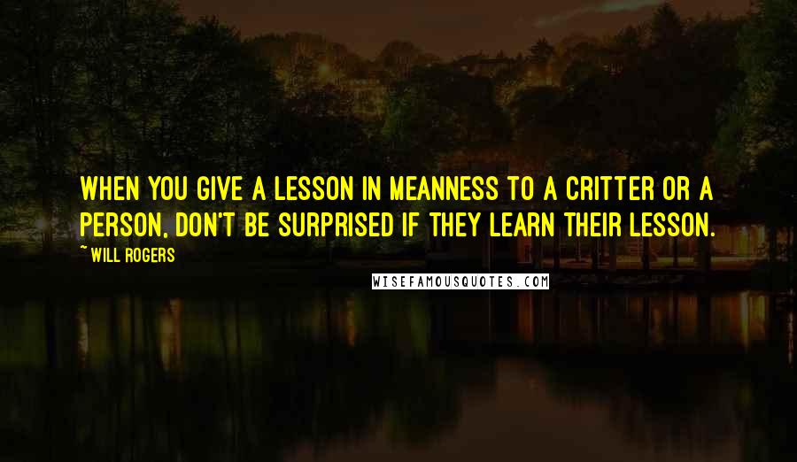 Will Rogers Quotes: When you give a lesson in meanness to a critter or a person, don't be surprised if they learn their lesson.
