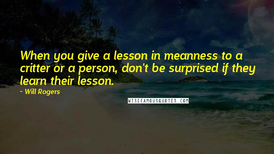 Will Rogers Quotes: When you give a lesson in meanness to a critter or a person, don't be surprised if they learn their lesson.