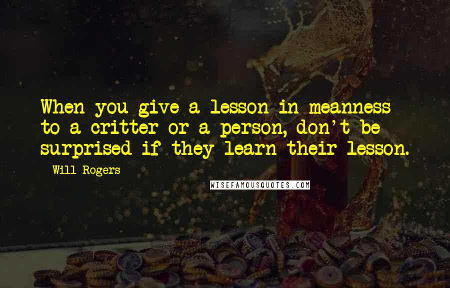 Will Rogers Quotes: When you give a lesson in meanness to a critter or a person, don't be surprised if they learn their lesson.