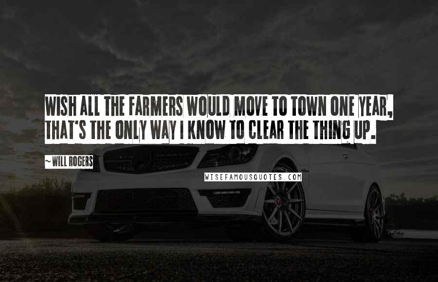 Will Rogers Quotes: Wish all the Farmers would move to town one year, that's the only way I know to clear the thing up.