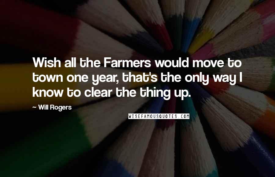 Will Rogers Quotes: Wish all the Farmers would move to town one year, that's the only way I know to clear the thing up.