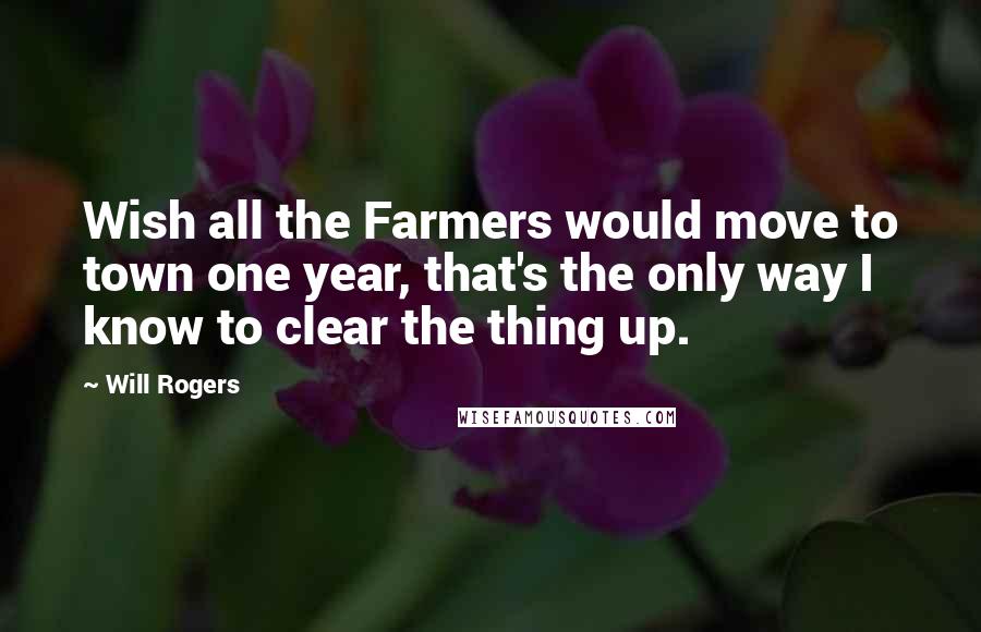 Will Rogers Quotes: Wish all the Farmers would move to town one year, that's the only way I know to clear the thing up.