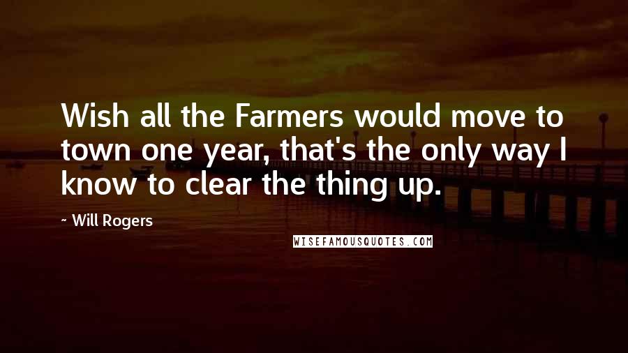 Will Rogers Quotes: Wish all the Farmers would move to town one year, that's the only way I know to clear the thing up.
