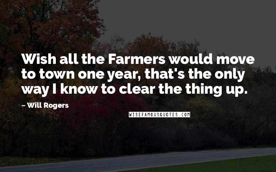 Will Rogers Quotes: Wish all the Farmers would move to town one year, that's the only way I know to clear the thing up.