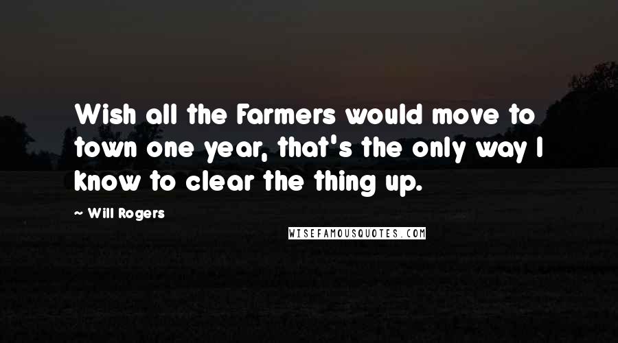Will Rogers Quotes: Wish all the Farmers would move to town one year, that's the only way I know to clear the thing up.