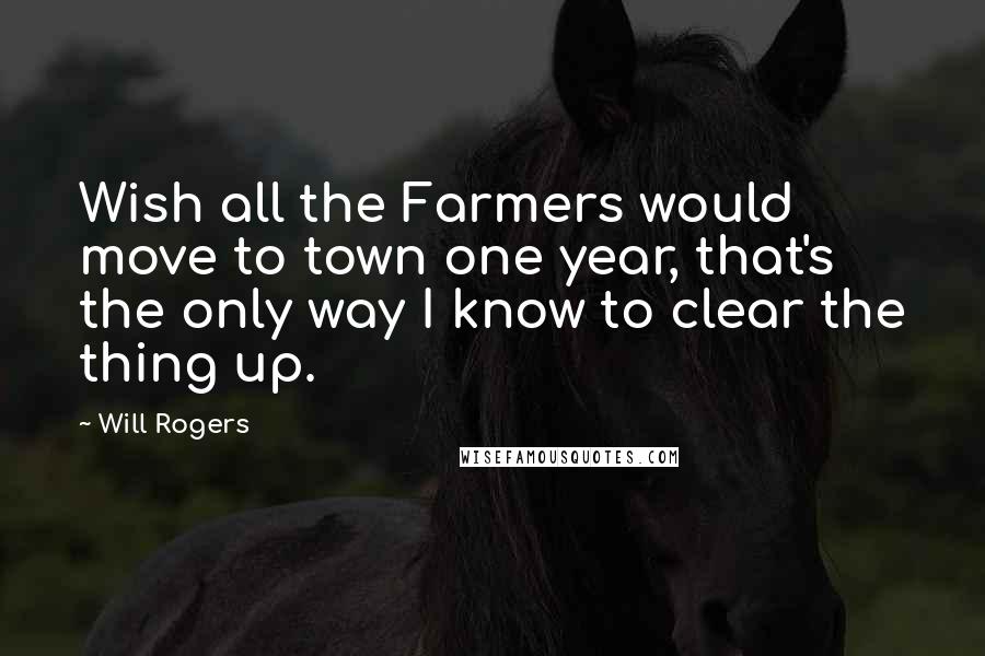 Will Rogers Quotes: Wish all the Farmers would move to town one year, that's the only way I know to clear the thing up.