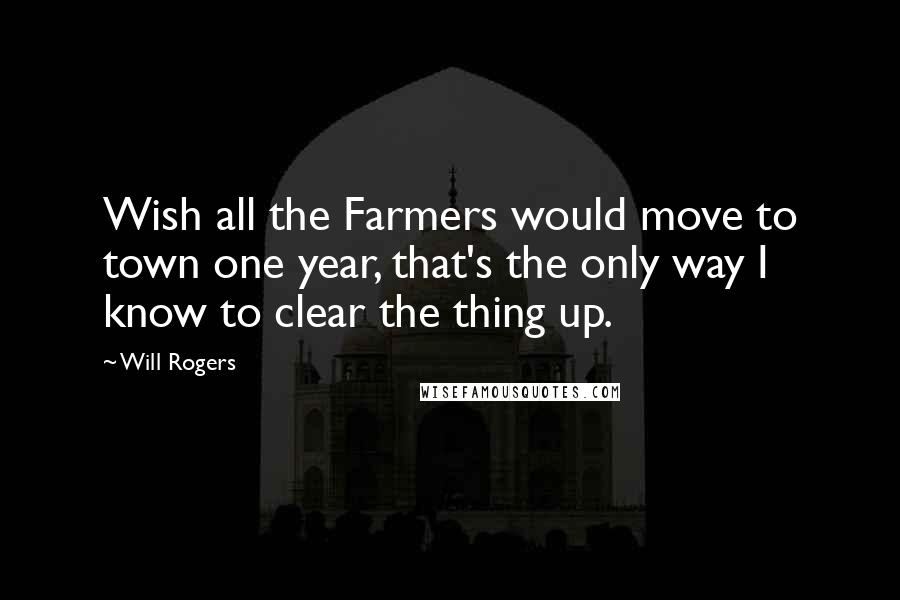 Will Rogers Quotes: Wish all the Farmers would move to town one year, that's the only way I know to clear the thing up.