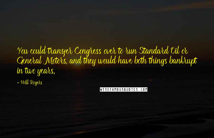 Will Rogers Quotes: You could transfer Congress over to run Standard Oil or General Motors, and they would have both things bankrupt in two years.