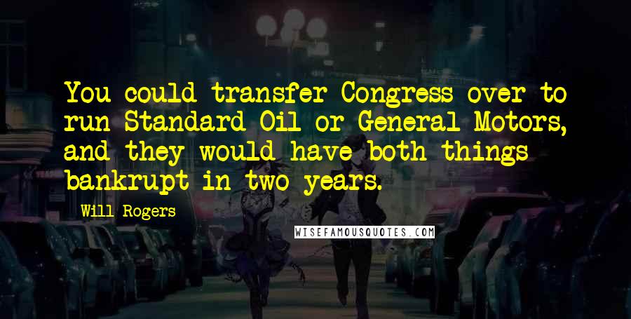 Will Rogers Quotes: You could transfer Congress over to run Standard Oil or General Motors, and they would have both things bankrupt in two years.