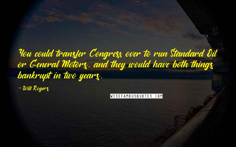 Will Rogers Quotes: You could transfer Congress over to run Standard Oil or General Motors, and they would have both things bankrupt in two years.