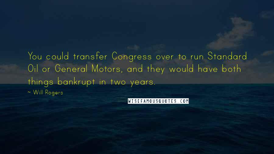 Will Rogers Quotes: You could transfer Congress over to run Standard Oil or General Motors, and they would have both things bankrupt in two years.