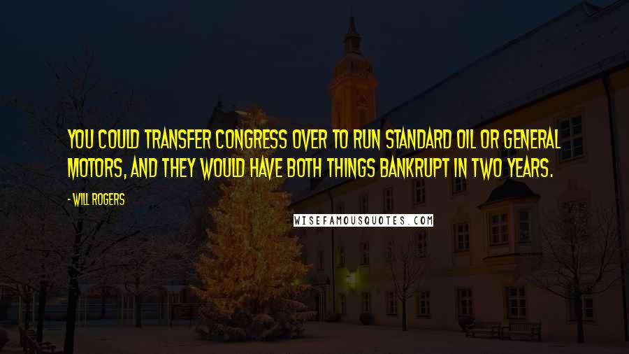 Will Rogers Quotes: You could transfer Congress over to run Standard Oil or General Motors, and they would have both things bankrupt in two years.