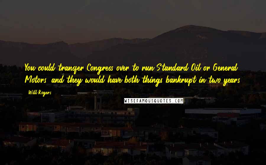 Will Rogers Quotes: You could transfer Congress over to run Standard Oil or General Motors, and they would have both things bankrupt in two years.