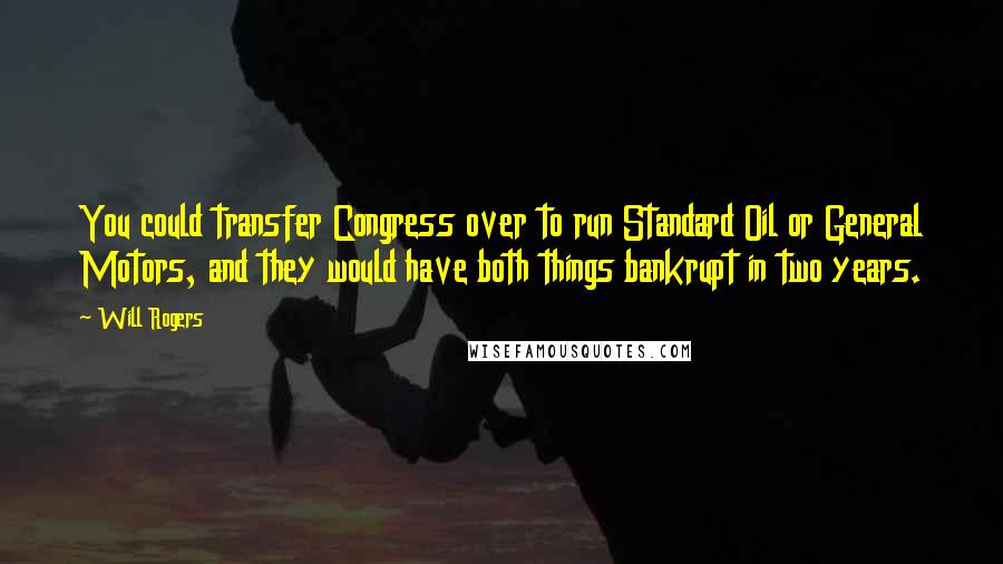 Will Rogers Quotes: You could transfer Congress over to run Standard Oil or General Motors, and they would have both things bankrupt in two years.