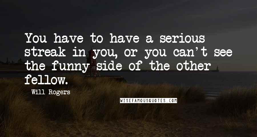 Will Rogers Quotes: You have to have a serious streak in you, or you can't see the funny side of the other fellow.